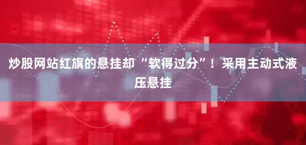炒股网站红旗的悬挂却 “软得过分”！采用主动式液压悬挂
