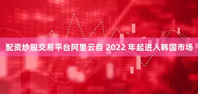 配资炒股交易平台阿里云自 2022 年起进入韩国市场