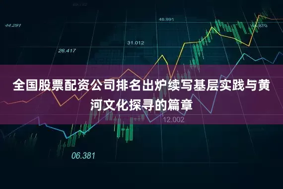 全国股票配资公司排名出炉续写基层实践与黄河文化探寻的篇章