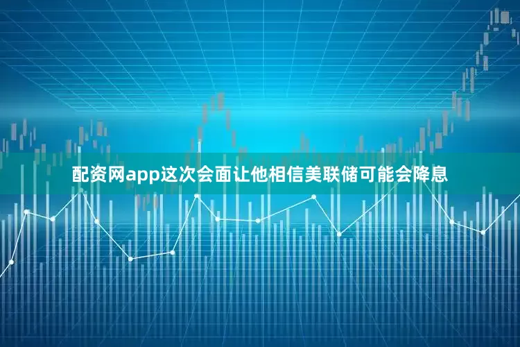 配资网app这次会面让他相信美联储可能会降息