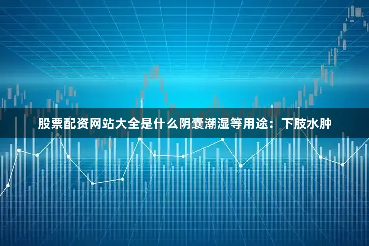 股票配资网站大全是什么阴囊潮湿等用途：下肢水肿