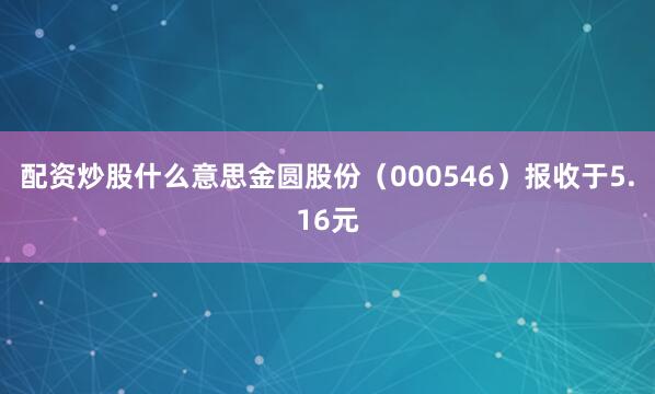 配资炒股什么意思金圆股份（000546）报收于5.16元