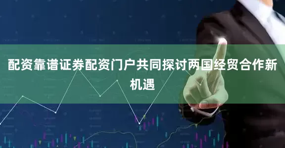 配资靠谱证券配资门户共同探讨两国经贸合作新机遇