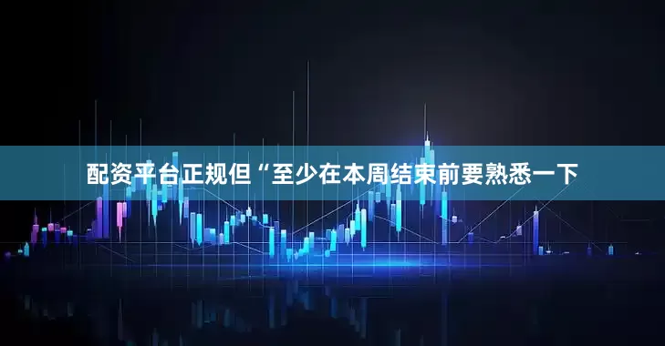 配资平台正规但“至少在本周结束前要熟悉一下