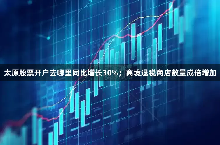 太原股票开户去哪里同比增长30%；离境退税商店数量成倍增加