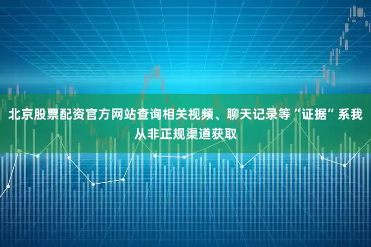 北京股票配资官方网站查询相关视频、聊天记录等“证据”系我从非正规渠道获取