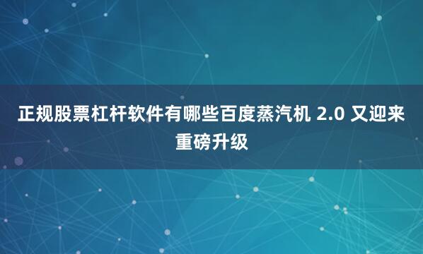 正规股票杠杆软件有哪些百度蒸汽机 2.0 又迎来重磅升级